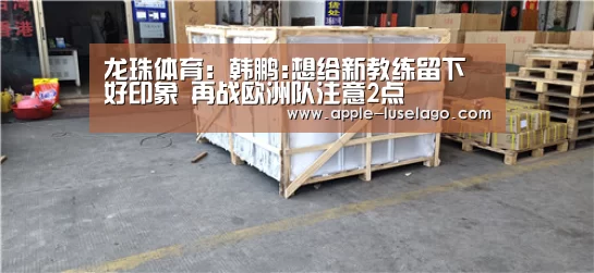 龙珠体育：韩鹏:想给新教练留下好印象 再战欧洲队注意2点
