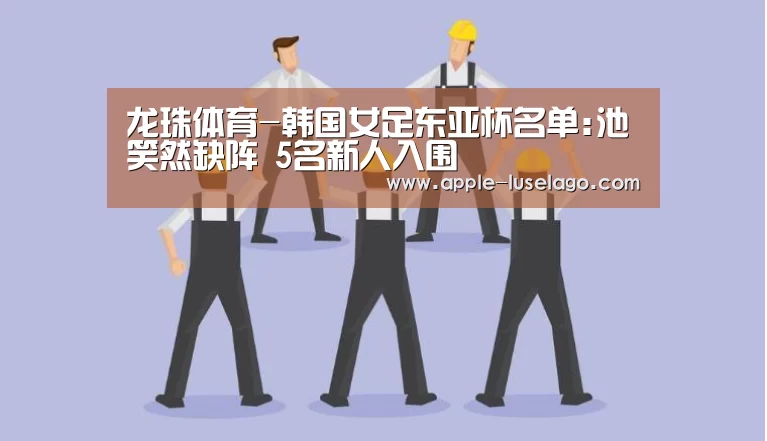 龙珠体育-韩国女足东亚杯名单:池笑然缺阵 5名新人入围